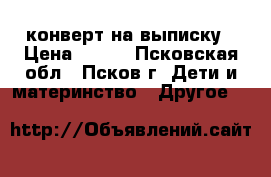 конверт на выписку › Цена ­ 700 - Псковская обл., Псков г. Дети и материнство » Другое   